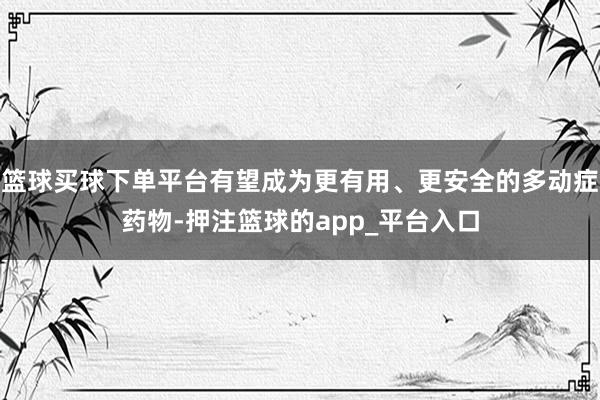 篮球买球下单平台有望成为更有用、更安全的多动症药物-押注篮球的app_平台入口