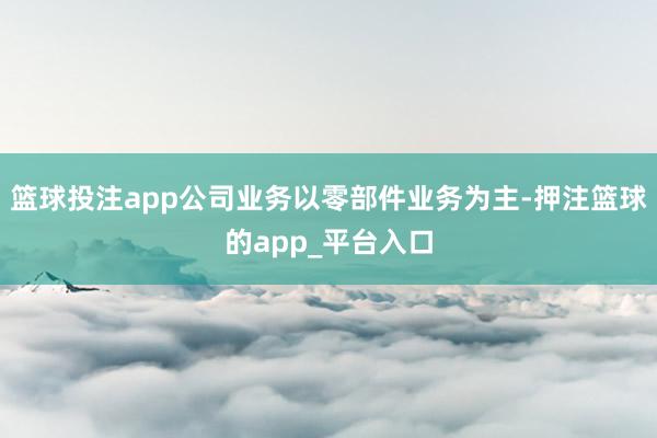 篮球投注app公司业务以零部件业务为主-押注篮球的app_平