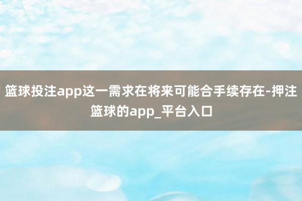 篮球投注app这一需求在将来可能合手续存在-押注篮球的app_平台入口