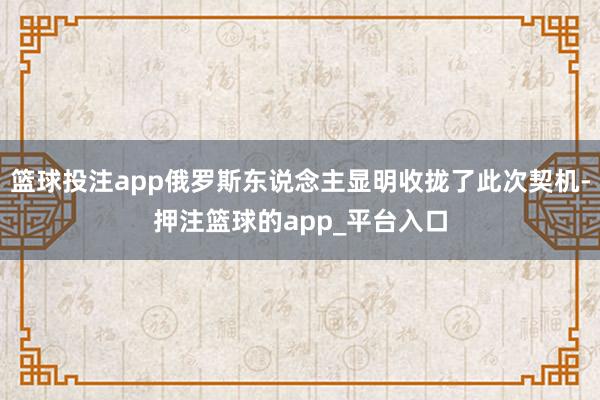 篮球投注app俄罗斯东说念主显明收拢了此次契机-押注篮球的a