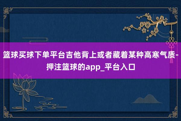 篮球买球下单平台吉他背上或者藏着某种高寒气质-押注篮球的ap