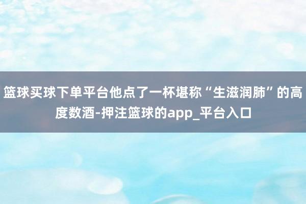 篮球买球下单平台他点了一杯堪称“生滋润肺”的高度数酒-押注篮球的app_平台入口