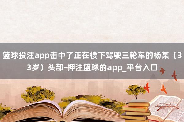篮球投注app击中了正在楼下驾驶三轮车的杨某（33岁）头部-