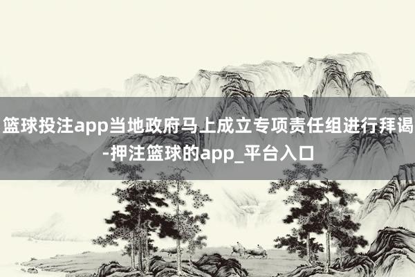 篮球投注app当地政府马上成立专项责任组进行拜谒-押注篮球的