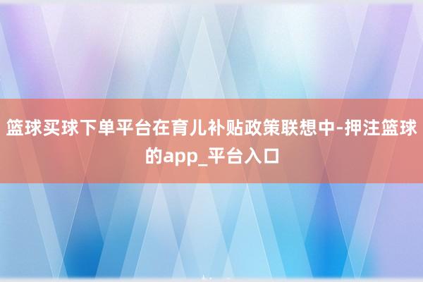 篮球买球下单平台在育儿补贴政策联想中-押注篮球的app_平台