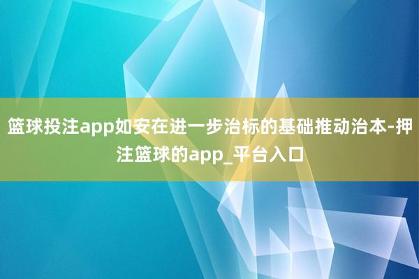 篮球投注app如安在进一步治标的基础推动治本-押注篮球的ap