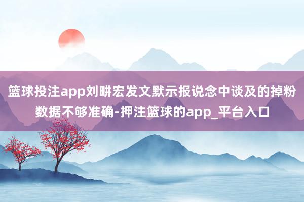 篮球投注app刘畊宏发文默示报说念中谈及的掉粉数据不够准确-