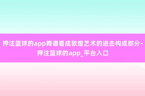 押注篮球的app舞谱看成敦煌艺术的进击构成部分-押注篮球的a