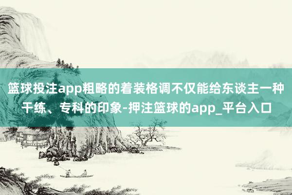 篮球投注app粗略的着装格调不仅能给东谈主一种干练、专科的印