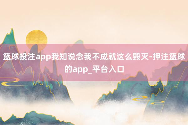 篮球投注app我知说念我不成就这么毁灭-押注篮球的app_平