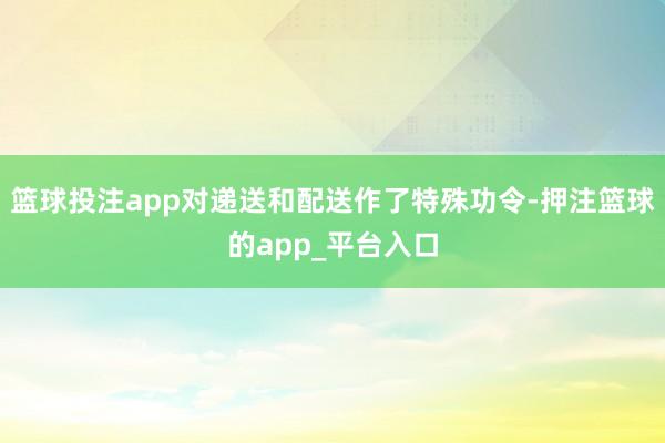 篮球投注app对递送和配送作了特殊功令-押注篮球的app_平