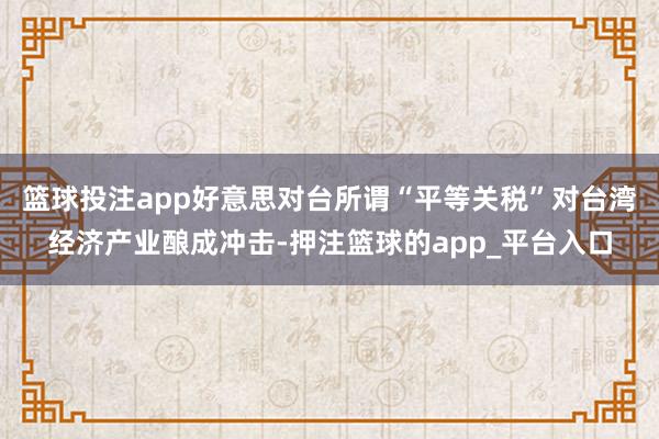 篮球投注app好意思对台所谓“平等关税”对台湾经济产业酿成冲