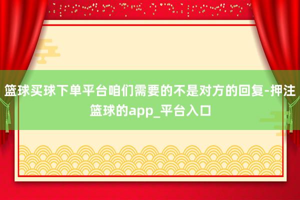篮球买球下单平台咱们需要的不是对方的回复-押注篮球的app_