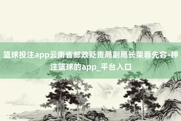 篮球投注app云南省邮政贬责局副局长荣蓉先容-押注篮球的app_平台入口