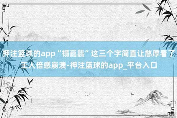 押注篮球的app“禤靐龘”这三个字简直让憨厚看了王人倍感崩溃