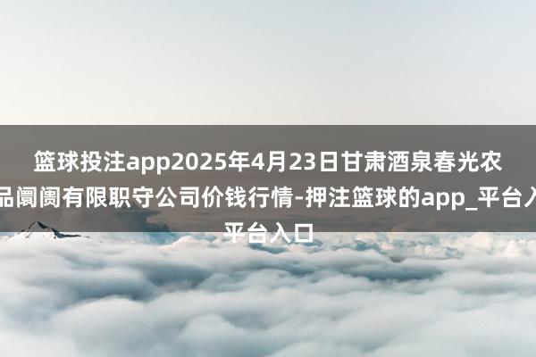 篮球投注app2025年4月23日甘肃酒泉春光农居品阛阓有限