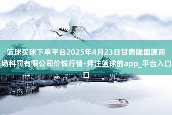 篮球买球下单平台2025年4月23日甘肃陇国源商场科罚有限公司价钱行情-押注篮球的app_平台入口