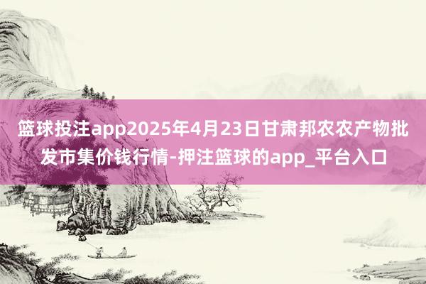 篮球投注app2025年4月23日甘肃邦农农产物批发市集价钱
