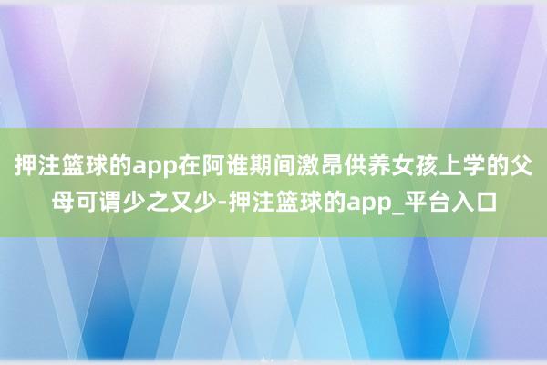 押注篮球的app在阿谁期间激昂供养女孩上学的父母可谓少之又少-押注篮球的app_平台入口