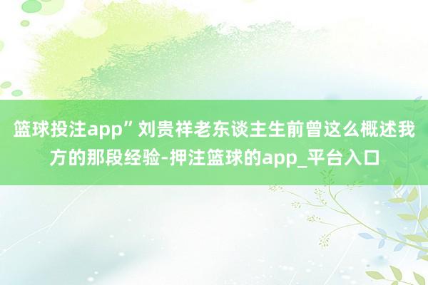 篮球投注app”刘贵祥老东谈主生前曾这么概述我方的那段经验-