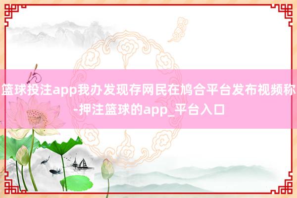 篮球投注app我办发现存网民在鸠合平台发布视频称-押注篮球的