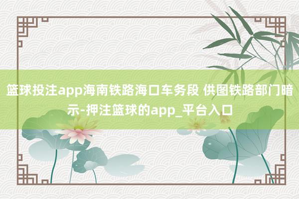 篮球投注app海南铁路海口车务段 供图铁路部门暗示-押注篮球