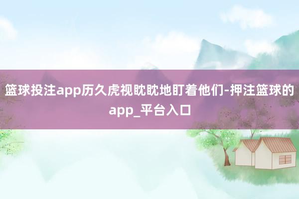 篮球投注app历久虎视眈眈地盯着他们-押注篮球的app_平台