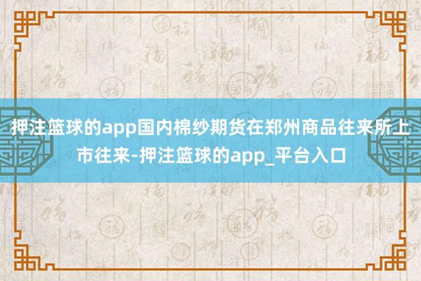 押注篮球的app国内棉纱期货在郑州商品往来所上市往来-押注篮球的app_平台入口