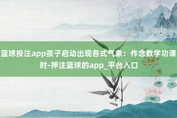篮球投注app孩子启动出现各式气象：作念数学功课时-押注篮球