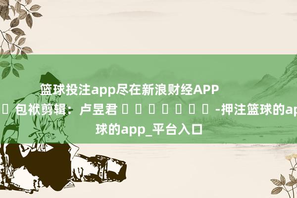 篮球投注app尽在新浪财经APP            						包袱剪辑：卢昱君 							-押注篮球的app_平台入口