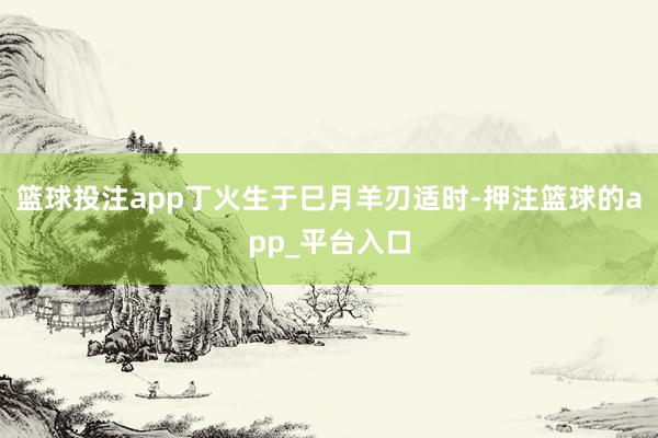 篮球投注app丁火生于巳月羊刃适时-押注篮球的app_平台入