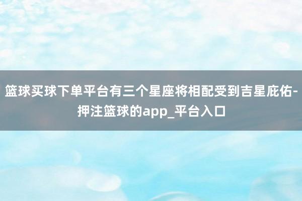 篮球买球下单平台有三个星座将相配受到吉星庇佑-押注篮球的app_平台入口