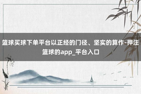 篮球买球下单平台以正经的门径、坚实的算作-押注篮球的app_