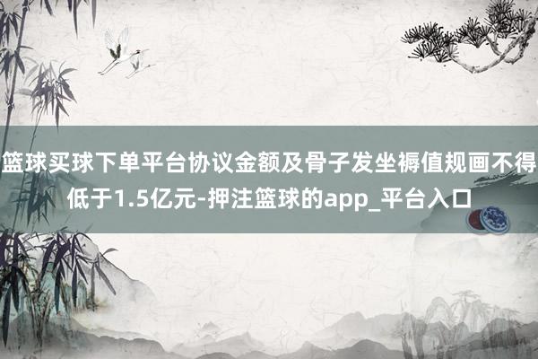 篮球买球下单平台协议金额及骨子发坐褥值规画不得低于1.5亿元