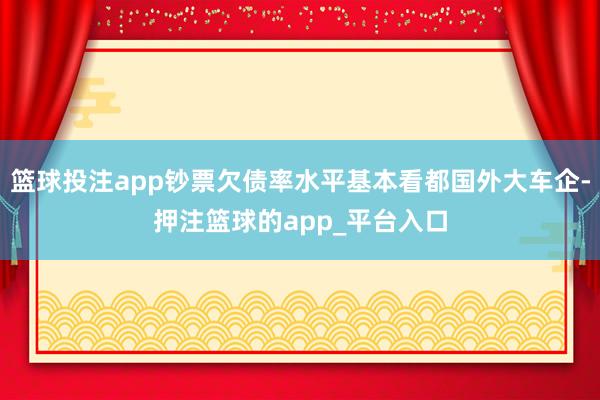 篮球投注app钞票欠债率水平基本看都国外大车企-押注篮球的a