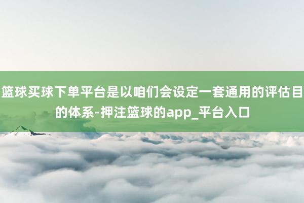 篮球买球下单平台是以咱们会设定一套通用的评估目的体系-押注篮