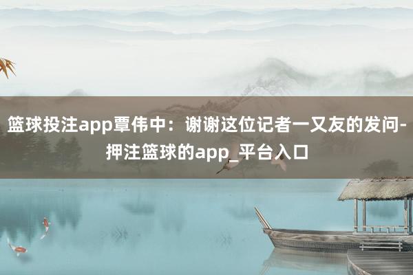 篮球投注app覃伟中：谢谢这位记者一又友的发问-押注篮球的a