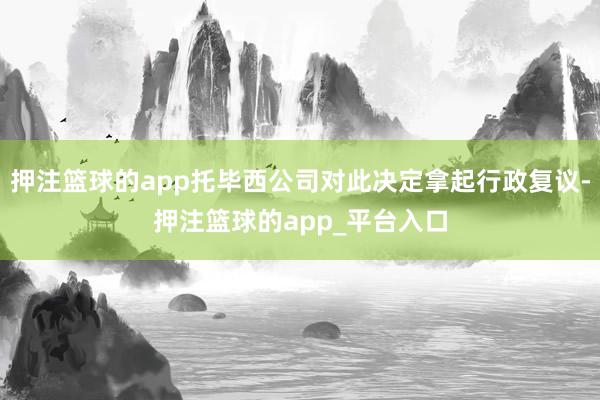 押注篮球的app托毕西公司对此决定拿起行政复议-押注篮球的a