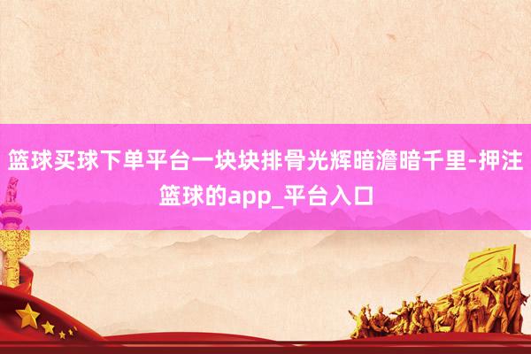 篮球买球下单平台一块块排骨光辉暗澹暗千里-押注篮球的app_