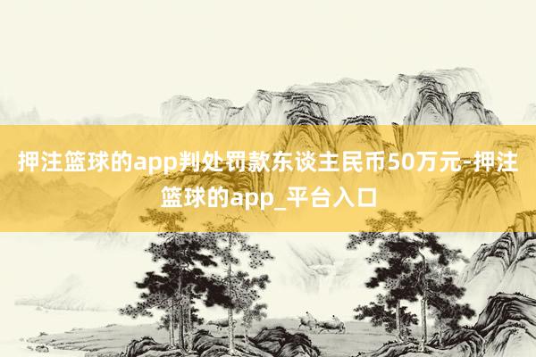 押注篮球的app判处罚款东谈主民币50万元-押注篮球的app