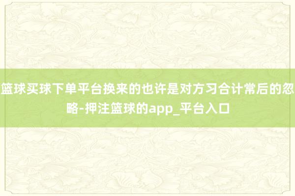 篮球买球下单平台换来的也许是对方习合计常后的忽略-押注篮球的