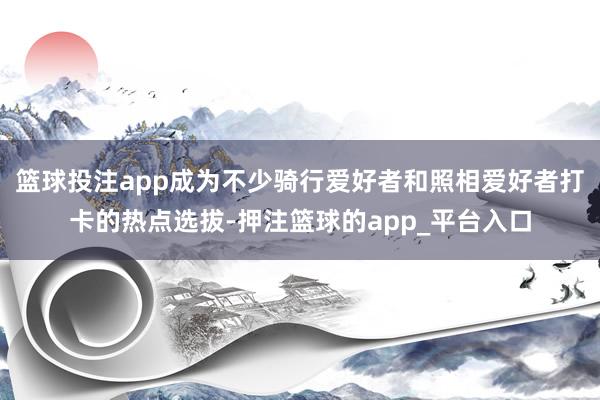 篮球投注app成为不少骑行爱好者和照相爱好者打卡的热点选拔-