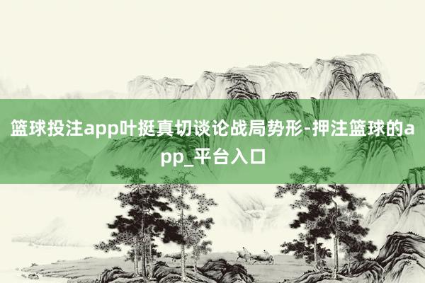 篮球投注app叶挺真切谈论战局势形-押注篮球的app_平台入