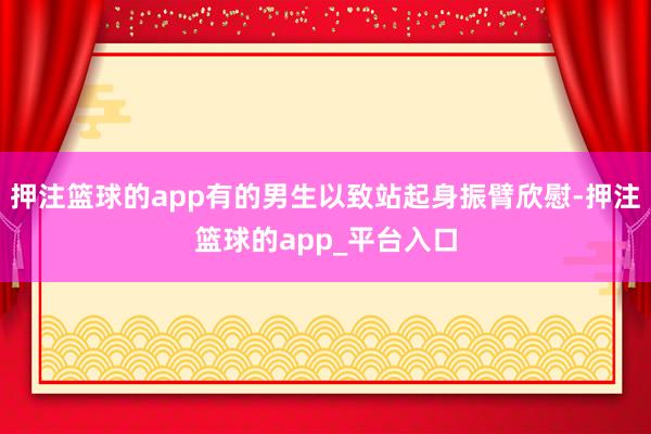 押注篮球的app有的男生以致站起身振臂欣慰-押注篮球的app_平台入口