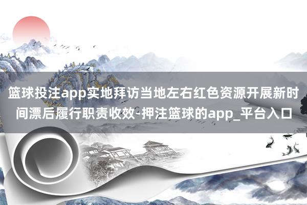 篮球投注app实地拜访当地左右红色资源开展新时间漂后履行职责收效-押注篮球的app_平台入口