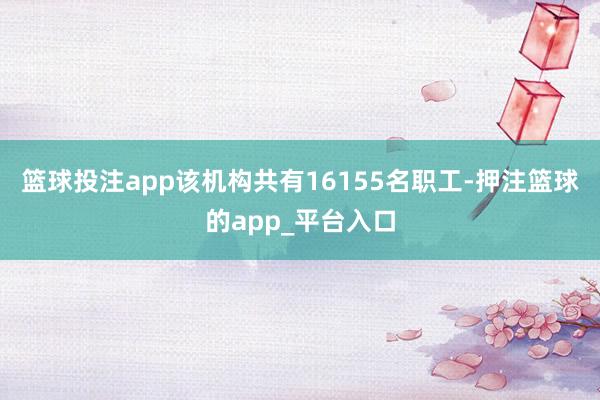 篮球投注app该机构共有16155名职工-押注篮球的app_