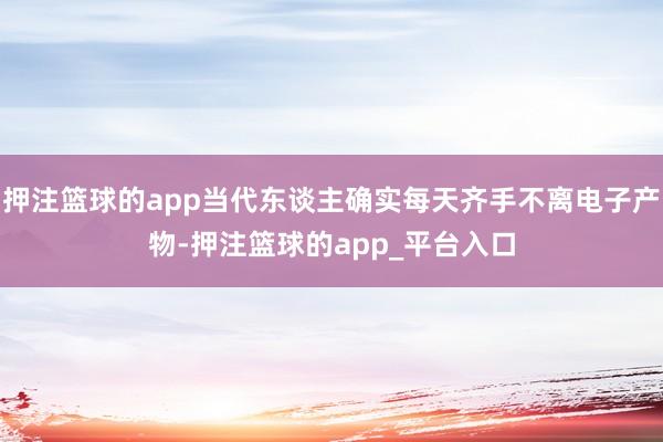 押注篮球的app当代东谈主确实每天齐手不离电子产物-押注篮球的app_平台入口