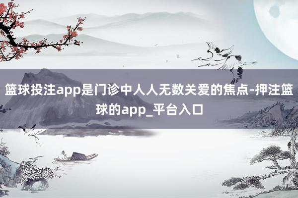 篮球投注app是门诊中人人无数关爱的焦点-押注篮球的app_