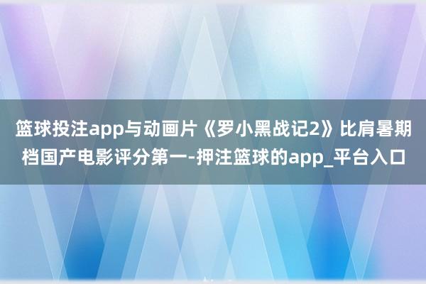 篮球投注app与动画片《罗小黑战记2》比肩暑期档国产电影评分第一-押注篮球的app_平台入口