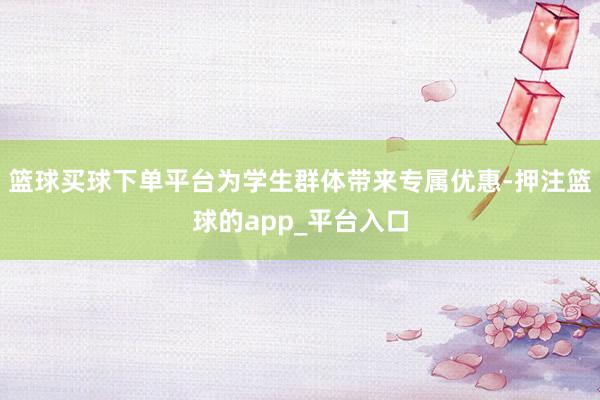 篮球买球下单平台为学生群体带来专属优惠-押注篮球的app_平